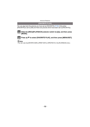 Page 98Advanced (Playback)
- 98 -
You can play back the pictures you have set as [FAVORITE] (P109) (Only when 
[FAVORITE] is set to [ON] and there are pictures which have been set to [FAVORITE]).
Slide the [REC]/[PLAYBACK] selector switch to [(], and then press 
[MODE].
Press 3/4 to select [FAVORITE PLAY], and then press [MENU/SET].
Note• You can use only [ROTATE DISP.], [PRINT SET] or [PROTECT] in the [PLAYBACK] menu.
[FAVORITE PLAY] 