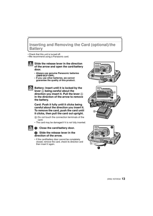 Page 1313(ENG) VQT2D42
Inserting and Removing the Card (optional)/the 
Battery
• Check that this unit is turned off.
• We recommend using a Panasonic card.
Slide the release lever in the direction 
of the arrow and open the card/battery 
door.
• Always use genuine Panasonic batteries (DMW-BCF10PP).
• If you use other batteries, we cannot 
guarantee the quality of this product.
Battery: Insert until it is locked by the 
lever  A being careful about the 
direction you insert it. Pull the lever  A 
in the...