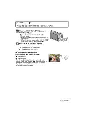 Page 2121(ENG) VQT2D42
[PLAYBACK] mode: ¸
Playing back Pictures ([NORMAL PLAY])
∫Fast forwarding/Fast rewinding
Press and hold  2/1  during playback.
• The file number  A and the picture number  B only 
change one by one. Release  2/1  when the number of 
the desired picture appears to play back the picture.
• If you keep pressing  2/1 , the number of pictures 
forwarded/rewound increases.
Slide the [REC]/[PLAYBACK] selector 
switch  A to [(].
• Normal playback is set automatically in the 
following cases.
–...