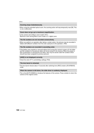 Page 102VQT1W26102
Others
• When using the extended optical zoom, the zooming action will stop temporarily near [W]. This is not a malfunction.
• Is the camera set to Macro zoom mode? (P41) Maximum zoom during Macro zoom mode is 3 k digital zoom.
• When you perform an operation after taking a certain action, the pictures may be recorded in  folders with different numbers from the ones used prior to the operation. (P83)
• If the battery was inserted or removed without first turning the camera’s power off, the...