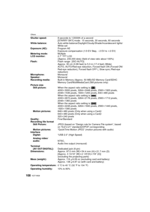Page 108VQT1W26108
Others
Shutter speed:8 seconds to 1/2000th of a second
[STARRY SKY] mode: 15 seconds, 30 seconds, 60 seconds
White balance: Auto white balance/Daylight/Cloudy/Shade/Incandescent lights/
White set
Exposure (AE):
Program AE
Exposure compensation (1/3 EV Step,  j2 EV to i2EV)
Metering mode: Multiple
LCD monitor: 2.7q TFT LCD
(Approx. 230,000 dots) (field of view ratio about 100%)
Flash: Flash range: [ISO AUTO]
Approx. 30 cm (0.99 feet) to 5.3 m (17.4 feet) (Wide)
AUTO, AUTO/Red-eye reduction,...