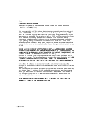 Page 114VQT1W26114
Others
Carry-In or Mail-In Service
For Carry-In or Mail-In Service in the United States and Puerto Rico call1-800-211-PANA (7262).
This warranty ONLY COVERS failures due to  defects in materials or workmanship, and 
DOES NOT COVER normal wear and tear or cosmetic damage. The warranty ALSO 
DOES NOT COVER damages which occurred in  shipment, or failures which are caused 
by products not supplied by the  warrantor, or failures which result from accidents, misuse, 
abuse, neglect, mishandling,...