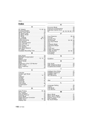 Page 118VQT1W26118
OthersOthersIndex
A
AC Adaptor  ................................ 15, 82, 84
Access indication  ................................... 16
Aerial Photo Mode  ................................. 53
AF Assist Lamp  ...................................... 67
AF Macro Mode  ..................................... 41
AF Mode  ................................................ 63
AF Tracking  ..................................... 29, 64
Aspect Ratio  .................................. 60, 103
Audio Recording...