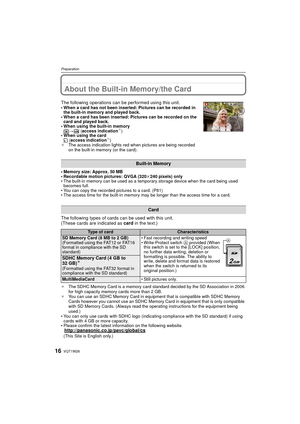 Page 16VQT1W2616
Preparation
About the Built-in Memory/the Card
• Memory size: Approx. 50 MB
• Recordable motion pictures: QVGA (320k240 pixels) only
• The built-in memory can be used as a temporary storage device when the card being used  becomes full.
• You can copy the recorded pictures to a card. (P81)
• The access time for the built-in memory may be longer than the access time for a card.
The following types of cards can be used with this unit.
(These cards are indicated as  card in the text.)
¢The SDHC...