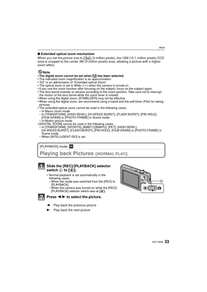 Page 3333VQT1W26
Basic
∫Extended optical zoom mechanism
When you set the picture size to [ ] (3 million pixels), the 12M (12.1 million pixels) CCD 
area is cropped to the center 3M (3 million pixels) area, allowing a picture with a higher 
zoom effect.
Note
• The digital zoom cannot be set when  õ has been selected.
• The indicated zoom magnification is an approximation.
• “EZ” is an abbreviation of “Extended optical Zoom”.
• The optical zoom is set to Wide (1 k) when the camera is turned on.
• If you use the...