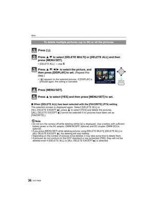 Page 36VQT1W2636
Basic
∫When [DELETE ALL] has been selected with the [FAVORITE] (P78) setting
The selection screen is displayed again. Select [DELETE ALL] or 
[ ALL DELETE EXCEPT Ü], press  3 to select [YES] and delete the pictures. 
([ALL DELETE EXCEPT Ü] cannot be selected if no pictures have been set as 
[FAVORITE].)
Note
• Do not turn the camera off while deleting (while [ ‚] is displayed). Use a battery with sufficient 
battery power or the AC adaptor (DMW-A C5PP; optional) and DC coupler (DMW-DCC4;...