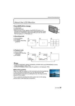 Page 3737VQT1W26
Advanced (Recording pictures)
Advanced (Recording pictures)About the LCD Monitor
Press [DISPLAY] to change.
ALCD monitor
B [DISPLAY] button
• When the menu screen appears, the [DISPLAY] button is not  activated. During playback zoom (P34), while playing back motion 
pictures (P71) and during a slide show (P68), you can only select 
“Normal display  F” or “No display H”.
In Recording mode
In Playback mode
Note
• In [NIGHT PORTRAIT], [NIGHT SCENERY], [STARRY SKY] and [FIREWORKS] in Scene mode,...