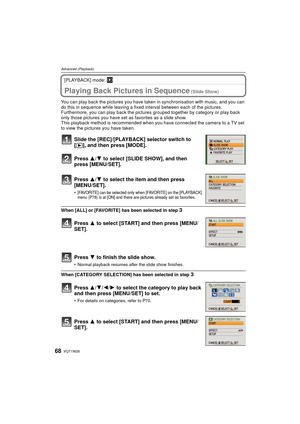 Page 68VQT1W2668
Advanced (Playback)
[PLAYBACK] mode: ¸
Advanced (Playback)Playing Back Pictures in Sequence (Slide Show)
You can play back the pictures you have taken in synchronisation with music, and you can 
do this in sequence while leaving a fixed  interval between each of the pictures.
Furthermore, you can play back the pictures  grouped together by category or play back 
only those pictures you have set  as favorites as a slide show.
This playback method is recommended when you have connected the camera...