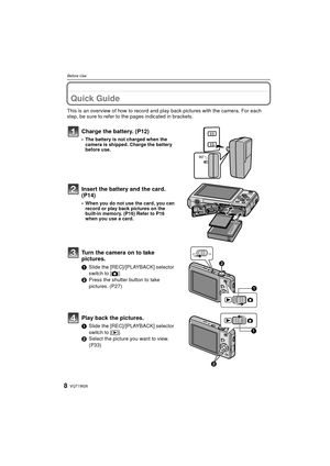 Page 8VQT1W268
Before Use
Before UseQuick Guide
This is an overview of how to record and play back pictures with the camera. For each 
step, be sure to refer to the pages indicated in brackets.
Charge the battery. (P12)
• The battery is not charged when the  camera is shipped. Charge the battery 
before use.
Insert the battery and the card.  
(P14)
• When you do not use the card, you can record or play back pictures on the 
built-in memory. (P16) Refer to P16 
when you use a card.
Turn the camera on to take...