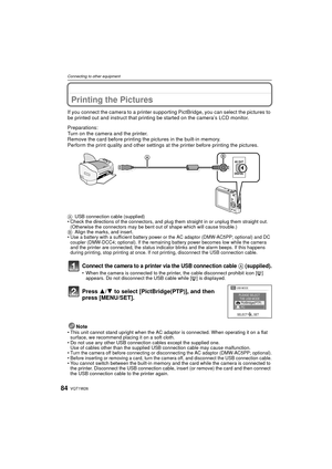 Page 84VQT1W2684
Connecting to other equipment
Printing the Pictures
If you connect the camera to a printer supporting PictBridge, you can select the pictures to 
be printed out and instruct that printing be started on the camera’s LCD monitor.
Preparations:
Turn on the camera and the printer.
Remove the card before printing the pictures in the built-in memory.
Perform the print quality and other settings at  the printer before printing the pictures.
AUSB connection cable (supplied)
• Check the directions of...