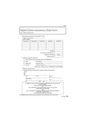 Page 111111VQT1M59
Others
Digital Camera Accessory Order Form
(For USA Customers)
In CANADA, please contact your local Dealer for more information about accessories.
TO OBTAIN ANY OF OUR DIGITAL CAMERA ACCESSORIES YOU CAN DO ANY OF  
THE FOLLOWING:  
VISIT YOUR LOCAL PANASONIC DEALER  
OR  
CALL PANASONIC’S ACCESSORY ORDER LINE AT 1-800-332-5368  
[6 AM-6 PM M-F, PACIFIC TIME]  
OR 
MAIL THIS ORDER TO: PANASONIC SERVICE AND TECHNOLOGY COMPANY
ACCESSORY ORDER OFFICE  
20421 84th Avenue South Kent, WA. 98032
Ship...