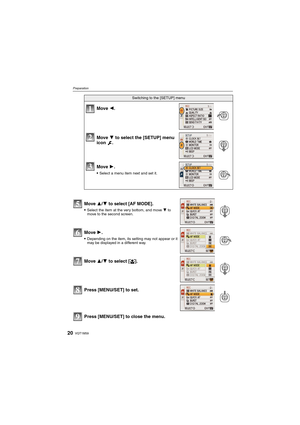 Page 20VQT1M5920
Preparation
Press [MENU/SET] to close the menu.
Switching to the [SETUP] menu
Move 2.
Move 4 to select the [SETUP] menu 
icon .
Move 1.
Select a menu item next and set it.
Move 3/4 to select [AF MODE].
Select the item at the very bottom, and move 4 to 
move to the second screen.
Move 1.
Depending on the item, its setting may not appear or it 
may be displayed in a different way.
Move 3/4 to select [š].
Press [MENU/SET] to set.
1
2
3
5
6
7
8
9
VQT1M59_ENG.book  20 ページ  ２００８年１月８日　火曜日　午後５時２１分 