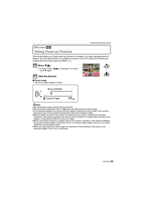 Page 4343VQT1M59
Advanced (Recording pictures)
[REC] mode: ·n
Taking Close-up Pictures 
This mode allows you to take close-up pictures of a subject, e.g. when taking pictures of 
flowers. You can take pictures of a subject as close as 5 cm (0.17 feet) from the lens by 
rotating the zoom lever upmost to Wide (1k).
Move 4[#].
In macro mode, [ ] is displayed. To cancel, 
move 4 again.
Take the pictures.
∫Focus range¢ The focus range changes in steps.
Note
We recommend using a tripod and the self-timer.We recommend...