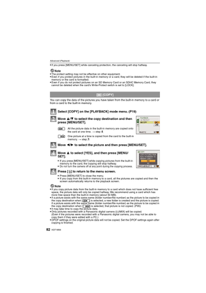 Page 82VQT1M5982
Advanced (Playback)
If you press [MENU/SET] while canceling protection, the canceling will stop halfway.
Note
The protect setting may not be effective on other equipment.Even if you protect pictures in the built-in memory or a card, they will be deleted if the built-in 
memory or the card is formatted.
Even if you do not protect pictures on an SD Memory Card or an SDHC Memory Card, they 
cannot be deleted when the card’s Write-Protect switch is set to [LOCK].
You can copy the data of the...