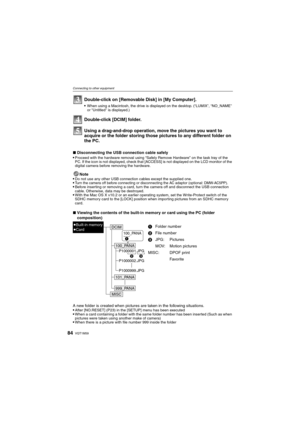 Page 84VQT1M5984
Connecting to other equipment
Using a drag-and-drop operation, move the pictures you want to 
acquire or the folder storing those pictures to any different folder on 
the PC.
∫Disconnecting the USB connection cable safely
Proceed with the hardware removal using “Safely Remove Hardware” on the task tray of the 
PC. If the icon is not displayed, check that [ACCESS] is not displayed on the LCD monitor of the 
digital camera before removing the hardware.
Note
Do not use any other USB connection...