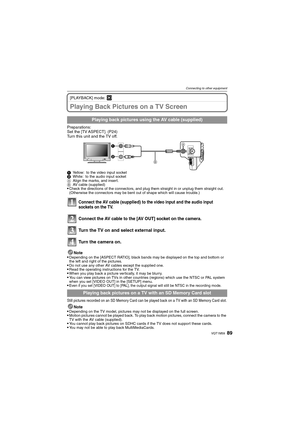 Page 8989VQT1M59
Connecting to other equipment
[PLAYBACK] mode: ¸
Playing Back Pictures on a TV Screen
Preparations:
Set the [TV ASPECT]. (P24)
Turn this unit and the TV off.
1Yellow: to the video input socket
2White: to the audio input socket
AAlign the marks, and insert.
BAV cable (supplied)
Check the directions of the connectors, and plug them straight in or unplug them straight out. 
(Otherwise the connectors may be bent out of shape which will cause trouble.)
Connect the AV cable (supplied) to the video...