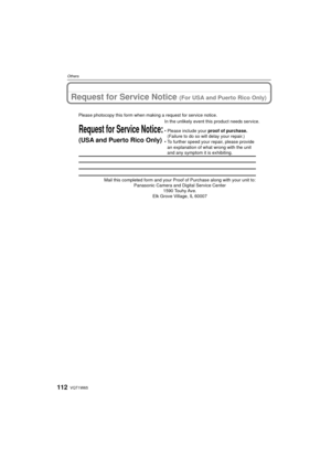 Page 112VQT1W65112
Others
Request for Service Notice (For USA and Puerto Rico Only)
Mail this completed form and your Proof of Purchase along with your unit\
 to: Panasonic Camera and Digital Service Center 1590 Touhy Ave. 
Elk Grove Village, IL 60007 
Request for Service Notice:
(USA and Puerto Rico Only)   
Please photocopy this form when making a request for service notice.
In the unlikely event this product needs service.
•Please include your proof of purchase. 
(Failure to do so will delay your repair.)
•To...