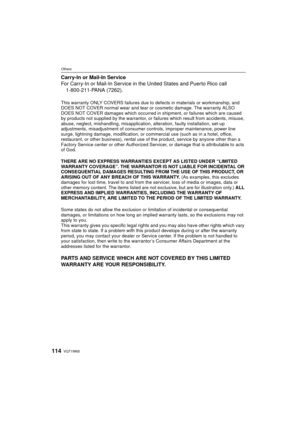 Page 114VQT1W65114
Others
Carry-In or Mail-In Service
For Carry-In or Mail-In Service in the United States and Puerto Rico call1-800-211-PANA (7262).
This warranty ONLY COVERS failures due to  defects in materials or workmanship, and 
DOES NOT COVER normal wear and tear or cosmetic damage. The warranty ALSO 
DOES NOT COVER damages which occurred in  shipment, or failures which are caused 
by products not supplied by the  warrantor, or failures which result from accidents, misuse, 
abuse, neglect, mishandling,...