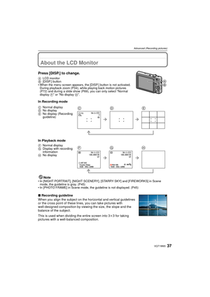 Page 3737VQT1W65
Advanced (Recording pictures)
Advanced (Recording pictures)About the LCD Monitor
Press [DISP.] to change.
ALCD monitor
B [DISP.] button
• When the menu screen appears, the [DISP.] button is not activated.  During playback zoom (P34), while playing back motion pictures 
(P72) and during a slide show (P69), you can only select 
“Normal 
display  F” or “No display  H”.
In Recording mode
In Playback mode
Note
• In [NIGHT PORTRAIT], [NIGHT SCENERY], [STARRY SKY] and [FIREWORKS] in Scene mode, the...