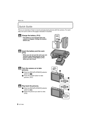 Page 8VQT1W658
Before Use
Before UseQuick Guide
This is an overview of how to record and play back pictures with the camera. For each 
step, be sure to refer to the pages indicated in brackets.
Charge the battery. (P12)
• The battery is not charged when the  camera is shipped. Charge the battery 
before use.
Insert the battery and the card.  
(P14)
• When you do not use the card, you can record or play back pictures on the 
built-in memory. (P16) Refer to P16 
when you use a card.
Turn the camera on to take...
