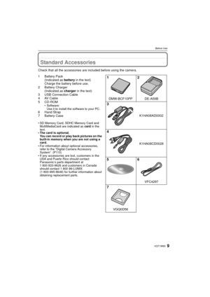 Page 99VQT1W65
Before Use
Standard Accessories
Check that all the accessories are included before using the camera.
1Battery Pack(Indicated as  battery in the text)
Charge the battery before use.
2 Battery Charger (Indicated as  charger in the text)
3 USB Connection Cable
4 AV Cable
5 CD-ROM
• Software: Use it to install the software to your PC.
6 Hand Strap
7Battery Case
• SD Memory Card, SDHC Memory Card and MultiMediaCard are indicated as  card in the 
text.
• The card is optional.
You can record or play...