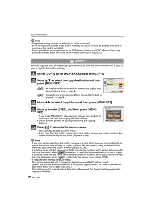 Page 82VQT1W6582
Advanced (Playback)
Note• The protect setting may not be effective on other equipment.
• Even if you protect pictures in the built-in memory or a card, they will be deleted if the built-in 
memory or the card is formatted.
• Even if you do not protect pictures on an SD  Memory Card or an SDHC Memory Card, they 
cannot be deleted when the card’s Write-Protect switch is set to [LOCK].
You can copy the data of the pictures you have taken from the built-in memory to a card or 
from a card to the...