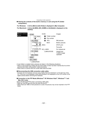 Page 101- 101 -
Connecting to other equipment
∫Viewing the contents of the built-in memory or card using the PC (folder 
composition)
A new folder is created when pictures are taken in the following situations.
• When a card containing a folder with the same folder number has been inserted (Such as when  pictures were taken using another maker of camera)
• When there is a picture with file number 999 inside the folder
∫ Disconnecting the USB connection cable safely• Proceed with the hardware removal using...