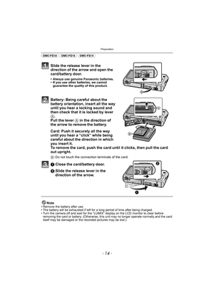 Page 14Preparation
- 14 -
(DMC-FS18) (DMC-FS16) (DMC-FS14) 
Slide the release lever in the 
direction of the arrow and open the 
card/battery door.
• Always use genuine Panasonic batteries.
• If you use other batteries, we cannot guarantee the quality of this product.
Battery: Being careful about the 
battery orientation, insert all the way 
until you hear a locking sound and 
then check that it is locked by lever 
A. 
Pull the lever  A in the direction of 
the arrow to remove the battery.
Card: Push it...