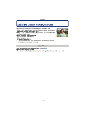 Page 16Preparation
- 16 -
About the Built-in Memory/the Card
• You can copy the recorded pictures to a card. (P98)
• Memory size: Approx. 70 MB
• The access time for the built-in memory may be longer than the access time for a card.
The following operations can be performed using this unit:• When a card has not been inserted: Pictures can be recorded on  the built-in memory and played back.
• When a card has been inserted: Pictures can be recorded on the  card and played back.
• When using the built-in memory:...
