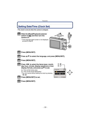 Page 19- 19 -
Preparation
Setting Date/Time (Clock Set)
• The clock is not set when the camera is shipped.
Slide the [Rec]/[Playback] selector 
switch to
 [!] and then turn the 
camera on.
• If the language select screen is not displayed,  proceed to step4.
Press [MENU/SET].
Press  3/4 to select the language, and press [MENU/SET].
Press [MENU/SET].
Press  2/1 to select the items (year, month, 
day, hour, minute, display sequence or time 
display format), and press  3/4 to set.
A: Time at the home area
B : Time...