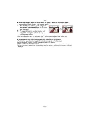 Page 27- 27 -
Basic
∫When the subject is not in focus (such as when it is not in the centre of the 
composition of the picture you want to take):
1Aim the AF area at the subject, and  press 
the shutter button half way  to fix the focus 
and exposure.
2Press and hold the shutter button half 
way  while moving the camera as you 
compose the picture.
• You can repeatedly retry the actions in step 1 before pressing the shutter button fully.
∫ Subject and recording conditions which are difficult to focus in•...