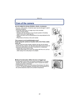 Page 4Before Use
- 4 -
Before UseCare of the camera
Do not subject to strong vibration, shock, or pressure.
• The lens, LCD monitor, or external case may be damaged if used in following conditions. 
It may also malfunction or image may not be recorded.
– Drop or hit the camera.
– Sit down with the camera in your trousers pocket or forcefully  insert it into a full or tight bag, etc.
– Attach any items such as accessories to the strap attached to the 
camera.
– Press hard on the lens or the LCD monitor.
This...