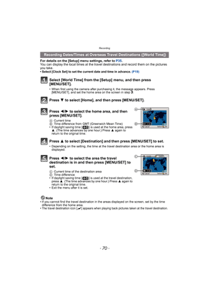 Page 70Recording
- 70 -
For details on the [Setup] menu settings, refer to P35.
You can display the local times at the travel  destinations and record them on the pictures 
you take.
• Select [Clock Set] to set the current date and time in advance.  (P19)
Note• If you cannot find the travel destination in the areas displayed on the screen, set by the time 
difference from the home area.
•
The travel destination icon [“] appears when playing back pictures taken at the travel destination.
  Recording Dates/Times...