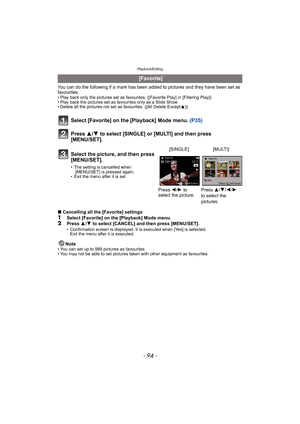 Page 94Playback/Editing
- 94 -
You can do the following if a mark has been added to pictures and they have been set as 
favourites.
• Play back only the pictures set as favourites. ([Favorite Play] in [Filtering Play])
• Play back the pictures set as favourites only as a Slide Show.
• Delete all the pictures not set as favourites. ([All Delete Except Ü])
Select [Favorite] on the [Playback] Mode menu.  (P35)
Press  3/4 to select [SINGLE] or [MULTI] and then press 
[MENU/SET].
∫ Cancelling all the [Favorite]...