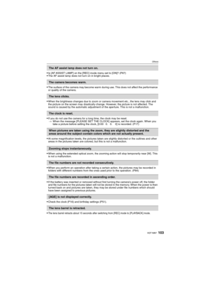 Page 103103VQT1M97
Others
Is [AF ASSIST LAMP] on the [REC] mode menu set to [ON]? (P67)The AF assist lamp does not turn on in bright places.
The surface of the camera may become warm during use. This does not affect the performance 
or quality of the camera.
When the brightness changes due to zoom or camera movement etc., the lens may click and 
the picture on the screen may drastically change. However, the picture is not affected. The 
sound is caused by the automatic adjustment of the aperture. This is not a...