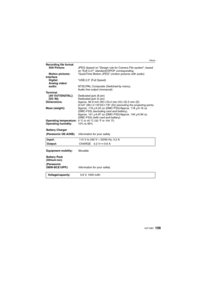 Page 109109VQT1M97
Others
Recording file format
Still Picture:JPEG (based on “Design rule for Camera File system”, based 
on “Exif 2.21” standard)/DPOF corresponding
Motion pictures:“QuickTime Motion JPEG” (motion pictures with audio)
Interface
Digital:“USB 2.0” (Full Speed)
Analog video/
audio:NTSC/PAL Composite (Switched by menu),
Audio line output (monaural)
Terminal
[AV OUT/DIGITAL]:Dedicated jack (8 pin)
[DC IN]:Dedicated jack (2 pin)
Dimensions:Approx. 94.9 mm (W)k53.4 mm (H)k22.5 mm (D) 
[3 3/4q...