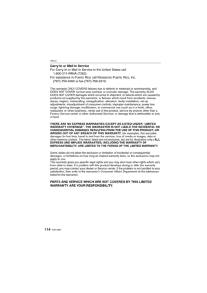 Page 114VQT1M97114
Others
Carry-In or Mail-In Service
For Carry-In or Mail-In Service in the United States call
1-800-211-PANA (7262).
For assistance in Puerto Rico call Panasonic Puerto Rico, Inc.
(787)-750-4300 or fax (787)-768-2910.
This warranty ONLY COVERS failures due to defects in materials or workmanship, and 
DOES NOT COVER normal wear and tear or cosmetic damage. The warranty ALSO 
DOES NOT COVER damages which occurred in shipment, or failures which are caused by 
products not supplied by the...