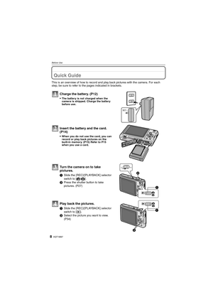 Page 8VQT1M978
Before Use
Before UseQuick Guide
This is an overview of how to record and play back pictures with the camera. For each 
step, be sure to refer to the pages indicated in brackets.
Charge the battery. (P12)
The battery is not charged when the 
camera is shipped. Charge the battery 
before use.
Insert the battery and the card.  
(P14)
When you do not use the card, you can 
record or play back pictures on the 
built-in memory. (P15) Refer to P15 
when you use a card.
Turn the camera on to take...