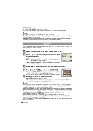 Page 82VQT1M9782
Advanced (Playback)
3Press [MENU/SET] to close the menu.
If you press [MENU/SET] while canceling protection, the canceling will stop halfway.
Note
The protect setting may not be effective on other equipment.Even if you protect pictures in the built-in memory or a card, they will be deleted if the built-in 
memory or the card is formatted.
Even if you do not protect pictures on an SD Memory Card or an SDHC Memory Card, they 
cannot be deleted when the card’s Write-Protect switch is set to...
