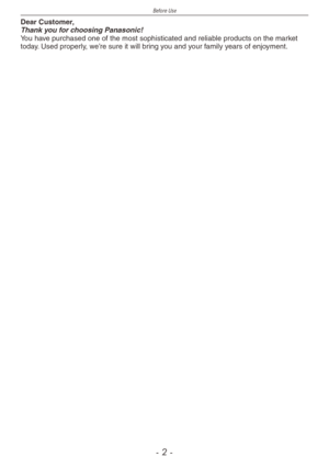 Page 2
Before Use
-  -

Dear Customer,Thank you for choosing Panasonic!You have purchased one of the most sophisticated and reliable products on the market today. Used properly, we’re sure it will bring you and your family years of enjoyment.  