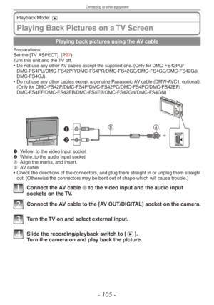 Page 105
Connecting to other equipment
- 10 -

Playing Back Pictures on a TV Screen
Playback Mode: 9
Playing back pictures using the AV cable
Preparations:Set the [TV ASPECT]. (P27)Turn this unit and the TV off.
• Do not use any other AV cables except the supplied one. (Only for DMC-FS42PU/ DMC-FS4PU/DMC-FS42PR/DMC-FS4PR/DMC-FS42GC/DMC-FS4GC/DMC-FS42GJ/DMC-FS4GJ).• Do not use any other cables except a genuine Panasonic AV cable (DMW-AVC1: optional). (Only for...