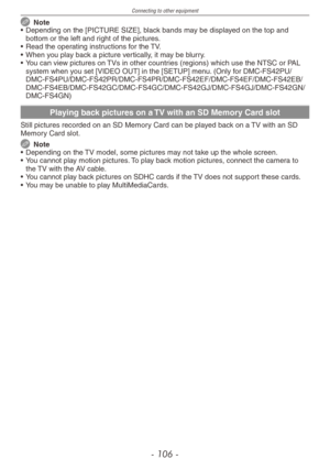 Page 106
Connecting to other equipment
- 10 -
 Note
•  Depending on the [PICTURE SIZE], black bands may be displayed on the top and 
bottom or the left and right of the pictures.
•  Read the operating instructions for the TV.
•  When you play back a picture vertically, it may be blurry.
• 
You can view pictures on TVs in other countries (regions) which use the NTSC or PAL system when you set [VIDEO OUT] in the [SETUP] menu. (Only for...