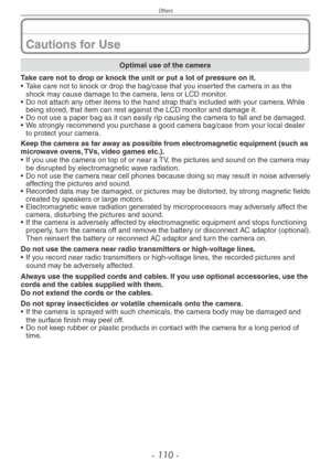 Page 110
Others
- 110 -

Cautions for Use
Optimal use of the camera
Take care not to drop or knock the unit or put a lot of pressure on it.
• Take care not to knock or drop the bag/case that you inserted the camera in as the shock may cause damage to the camera, lens or LCD monitor.
•  Do not attach any other items to the hand strap that’s included with your camera. While 
being stored, that item can rest against the LCD monitor and damage it.
•  Do not use a paper bag as it can easily rip causing the camera to...