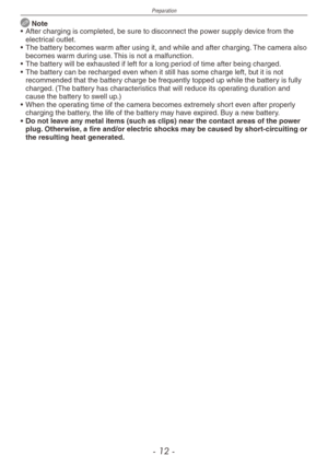Page 12
Preparation
- 1 -

 Note
• After charging is completed, be sure to disconnect the power supply device from the electrical outlet.
•  The battery becomes warm after using it, and while and after charging. The camera also 
becomes warm during use. This is not a malfunction.
•  The battery will be exhausted if left for a long period of time after being charged.
•  The battery can be recharged even when it still has some charge left, but it is not 
recommended that the battery charge be frequently...