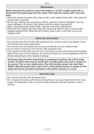 Page 111
Others
- 111 -

Maintenance
Before cleaning the camera, remove the battery or the DC coupler (optional), or disconnect the power plug from the outlet. Then wipe the camera with a dry soft cloth.• When the camera becomes dirty, clean it with a soft, slightly damp cloth. Then wipe the camera with a dry cloth.
• Do not use solvents such as benzine, thinner, alcohol or kitchen detergent. This can cause damage to the body of the camera and the surface may peel off.• When using chemically treated cloth, read...