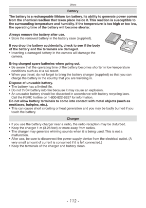 Page 112
Others
- 11 -

Battery
The battery is a rechargeable lithium ion battery. Its ability to generate power comes from the chemical reaction that takes place inside it. This reaction is susceptible to the surrounding temperature and humidity. If the temperature is too high or too low, the operating time of the battery will become shorter.
Always remove the battery after use.•  Store the removed battery in the battery case (supplied).
If you drop the battery accidentally, check to see if the body of the...