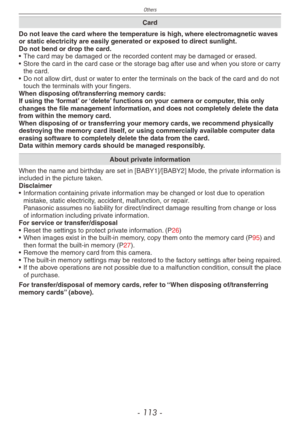 Page 113
Others
- 11 -

Card
Do not leave the card where the temperature is high, where electromagnetic waves or static electricity are easily generated or exposed to direct sunlight.Do not bend or drop the card.• The card may be damaged or the recorded content may be damaged or erased.• Store the card in the card case or the storage bag after use and when you store or carry the card.• Do not allow dirt, dust or water to enter the terminals on the back of the card and do not touch the terminals with your...