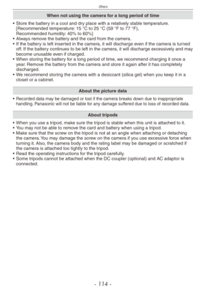 Page 114
Others
- 11 -

When not using the camera for a long period of time
• Store the battery in a cool and dry place with a relatively stable temperature. [Recommended temperature: 15 °C to 25 °C (59 °F to 77 °F),  Recommended humidity: 40% to 60%]• Always remove the battery and the card from the camera.•  If the battery is left inserted in the camera, it will discharge even if the camera is turned off. If the battery continues to be left in the camera, it will discharge excessively and may become...