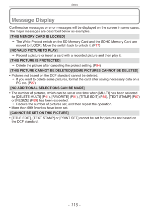 Page 115
Others
- 11 -

Message Display
Confirmation messages or error messages will be displayed on the screen in some cases.The major messages are described below as examples.
[THIS MEMORY CARD IS LOCKED]
" The Write-Protect switch on the SD Memory Card and the SDHC Memory Card are moved to [LOCK]. Move the switch back to unlock it. (P17)
[NO VALID PICTURE TO PLAY]
" Record a picture or insert a card with a recorded picture and then play it.
[THIS PICTURE IS PROTECTED]
" Delete the picture...