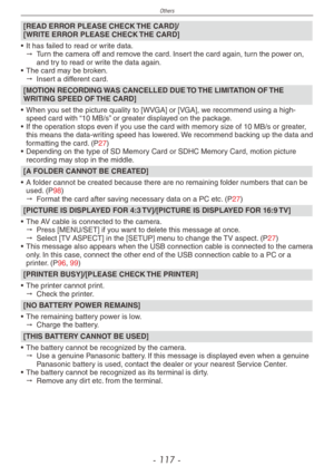 Page 117
Others
- 11 -

[READ ERROR PLEASE CHECK THE CARD]/ [WRITE ERROR PLEASE CHECK THE CARD]
• It has failed to read or write data." Turn the camera off and remove the card. Insert the card again, turn the power on, and try to read or write the data again.•  The card may be broken." Insert a different card.
[MOTION RECORDING WAS CANCELLED DUE TO THE LIMITATION OF THE WRITING SPEED OF THE CARD]
• When you set the picture quality to [WVGA] or [VGA], we recommend using a high-speed card with “10...